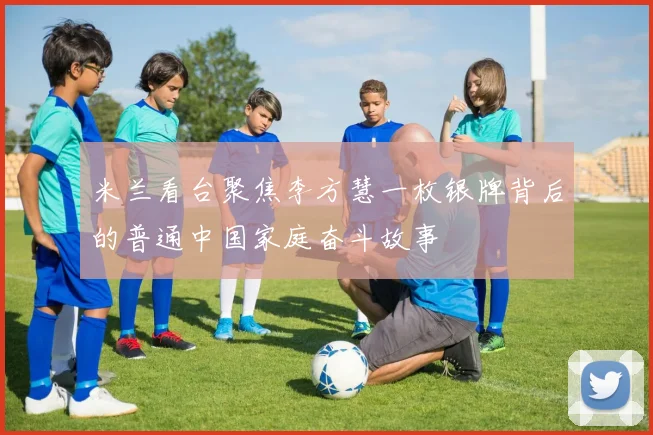 米兰看台聚焦李方慧一枚银牌背后的普通中国家庭奋斗故事